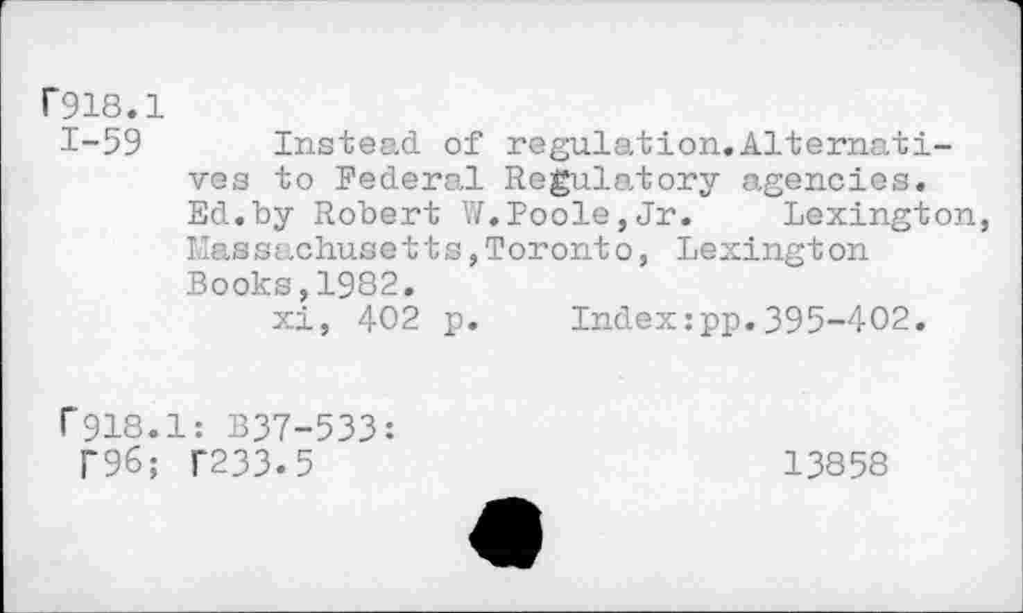 ﻿P918.1
1-59 Instead of regulation.Alternatives to Federal Regulatory agencies. Ed.by Robert W.Poole,Jr. Lexington, Massachusetts,Toronto, Lexington Books,1982.
xi, 402 p. Index:pp.395-402.
f918.1: B37-533: i‘96; T233.5
13858